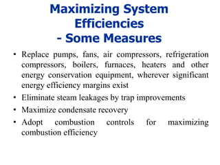 Maximizing System
Efficiencies
- Some Measures
• Replace pumps, fans, air compressors, refrigeration
compressors, boilers, furnaces, heaters and other
energy conservation equipment, wherever significant
energy efficiency margins exist
• Eliminate steam leakages by trap improvements
• Maximize condensate recovery
• Adopt combustion controls for maximizing
combustion efficiency
 
