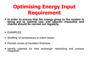 Optimising Energy Input
Requirement
 In order to ensure that the energy given to the system is
being put to optimal use, site specific measures and
checks should be carried out regularly.
 EXAMPLES:
 Shuffling of compressors to match needs.
 Periodic review of insulation thickness
 Identify potential for heat exchanger networking and process
integration.
 