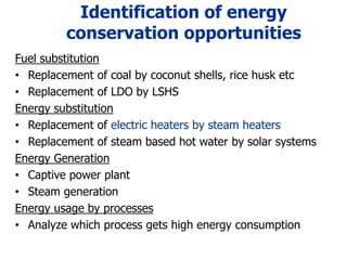Identification of energy
conservation opportunities
Fuel substitution
• Replacement of coal by coconut shells, rice husk etc
• Replacement of LDO by LSHS
Energy substitution
• Replacement of electric heaters by steam heaters
• Replacement of steam based hot water by solar systems
Energy Generation
• Captive power plant
• Steam generation
Energy usage by processes
• Analyze which process gets high energy consumption
 