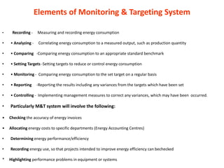 Elements of Monitoring & Targeting System
• Recording - Measuring and recording energy consumption
• • Analyzing - Correlating energy consumption to a measured output, such as production quantity
• • Comparing -Comparing energy consumption to an appropriate standard benchmark
• • Setting Targets -Setting targets to reduce or control energy consumption
• • Monitoring - Comparing energy consumption to the set target on a regular basis
• • Reporting -Reporting the results including any variances from the targets which have been set
• • Controlling - Implementing management measures to correct any variances, which may have been occurred.
• Particularly M&T system will involve the following:
• Checking the accuracy of energy invoices
• Allocating energy costs to specific departments (Energy Accounting Centres)
• Determining energy performance/efficiency
• Recording energy use, so that projects intended to improve energy efficiency can bechecked
* Highlighting performance problems in equipment or systems
 