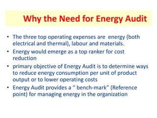 Why the Need for Energy Audit
• The three top operating expenses are energy (both
electrical and thermal), labour and materials.
• Energy would emerge as a top ranker for cost
reduction
• primary objective of Energy Audit is to determine ways
to reduce energy consumption per unit of product
output or to lower operating costs
• Energy Audit provides a “ bench-mark” (Reference
point) for managing energy in the organization
 