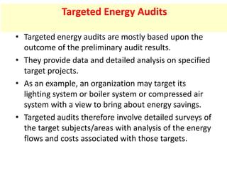 • Targeted energy audits are mostly based upon the
outcome of the preliminary audit results.
• They provide data and detailed analysis on specified
target projects.
• As an example, an organization may target its
lighting system or boiler system or compressed air
system with a view to bring about energy savings.
• Targeted audits therefore involve detailed surveys of
the target subjects/areas with analysis of the energy
flows and costs associated with those targets.
Targeted Energy Audits
 