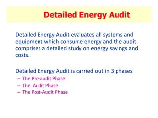 Detailed Energy Audit
Detailed Energy Audit evaluates all systems and
equipment which consume energy and the audit
comprises a detailed study on energy savings and
costs.
Detailed Energy Audit is carried out in 3 phases
– The Pre-audit Phase
– The Audit Phase
– The Post-Audit Phase
 