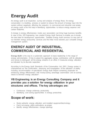 Energy Audit
An energy audit is an inspection, survey and analysis of energy flows, for energy
conservation in a building, process or system to reduce the amount of energy input into the
system without negatively affecting the output(s). In commercial and industrial real estate,
an energy audit is the first step in identifying opportunities to reduce energy expense and
carbon footprints.
A change in energy effectiveness inside your association can bring huge business benefits.
In view of this, VB Engineering has created Energy Audit Services to enable you to locate
the best data for development opportunities. Detailed Energy Audit services is a key part of
our devoted energy productivity services and the initial move towards your complete energy
management system.
ENERGY AUDIT OF INDUSTRIAL,
COMMERCIAL AND RESIDENTIAL
Energy Audit is the way to a systematic approach to basic leadership in the range of
energy administration. It tries to adjust the aggregate energy contributions with its utilization
and serves to distinguish all the energy streams in an office. It measures energy utilization
as indicated by its discrete capacities.
According to the Energy Audit Standards of the Conservation Act, 2001, Energy review is
characterized as "the confirmation, observing and investigation of the utilization of vitality
including accommodation of specialized Energy Audit Report containing proposals for
enhancing energy effectiveness with money-saving advantage examination and an activity
intend to diminish energy utilization".
VB Engineering is an Energy Consulting Company and it
provides you a solution for energy utilization in your
structures and offices. The key advantages are:
 Continuous change underway productivity
 Identifying cost saving opportunities in energy productivity
Scope of work:
 Study authentic energy utilization and installed equipment/technology
 Carry out energy utilize estimations as proper
 Identify energy effectiveness change openings
 