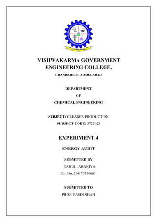 VISHWAKARMA GOVERNMENT
ENGINEERING COLLEGE,
CHANDKHEDA, AHMEDABAD
DEPARTMENT
OF
CHEMICAL ENGINEERING
SUBJECT: CLEANER PRODUCTION
SUBJECT CODE: 3723023
EXPERIMENT 4
ENERGY AUDIT
SUBMITTED BY
RAHUL JARARIYA
En. No. 200170730001
SUBMITTED TO
PROF. PARIN SHAH
 