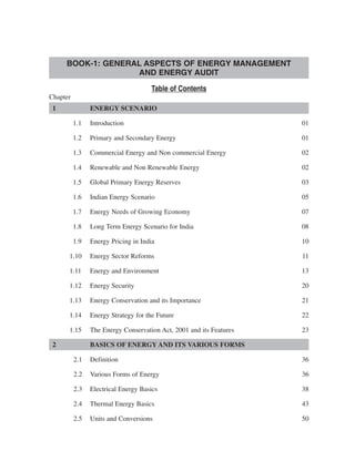 Table of Contents
Chapter
1 ENERGY SCENARIO
1.1 Introduction 01
1.2 Primary and Secondary Energy 01
1.3 Commercial Energy and Non commercial Energy 02
1.4 Renewable and Non Renewable Energy 02
1.5 Global Primary Energy Reserves 03
1.6 Indian Energy Scenario 05
1.7 Energy Needs of Growing Economy 07
1.8 Long Term Energy Scenario for India 08
1.9 Energy Pricing in India 10
1.10 Energy Sector Reforms 11
1.11 Energy and Environment 13
1.12 Energy Security 20
1.13 Energy Conservation and its Importance 21
1.14 Energy Strategy for the Future 22
1.15 The Energy Conservation Act, 2001 and its Features 23
2 BASICS OF ENERGY AND ITS VARIOUS FORMS
2.1 Definition 36
2.2 Various Forms of Energy 36
2.3 Electrical Energy Basics 38
2.4 Thermal Energy Basics 43
2.5 Units and Conversions 50
BOOK-1: GENERAL ASPECTS OF ENERGY MANAGEMENT
AND ENERGY AUDIT
 