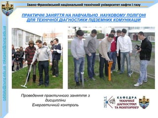 Івано-Франківський національний технічний університет нафти і газу


                                             ПРАКТИЧНІ ЗАНЯТТЯ НА НАВЧАЛЬНО_НАУКОВОМУ ПОЛІГОНІ
                                               ДЛЯ ТЕХНІЧНОЇ ДІАГНОСТИКИ ПІДЗЕМНИХ КОМУНІКАЦІЙ
rybitsky@nung.edu.ua, mkarpash@nung.edu.ua




                                             Проведення практичного заняття з
                                                        дисципліни
                                                  Енергетичний контроль
 