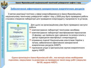 Івано-Франківський національний технічний університет нафти і газу


                                                  Забезпечення ефективного використання енергетичних ресурсів

                                                З метою реалізації політики у сфері енергозбереження в Івано-Франківському
rybitsky@nung.edu.ua, mkarpash@nung.edu.ua




                                             національному технічному університеті нафти і газу у 2009 році було проведено роботи
                                             стосовно створення лабораторії для проведення енергоаудиту підприємств та установ.

                                                                       Для цього на організаційному рівні було проведено наступні
                                                                     роботи:
                                                                     e комплектування лабораторії технічними засобами;
                                                                     e комплектування лабораторії кваліфікованим персоналом
                                                                        (3 фахівці, що пройшли курс навчання та склали іспити у
                                                                        центрі підвищення кваліфікації з енергоаудиту);
                                                                     e отримання ліцензії Національним агентством України з
                                                                        питань забезпечення ефективного використання
                                                                        енергетичних ресурсів (НАЕР);
                                                                     e підписання угоди із Центральною групою енергетичного
                                                                        аудиту НАЕР.


                                                   Єдина організація в Івано-Франківській обл., яка володіє всіма необхідними
                                               ліцензіями, свідоцтвами та дозволами на проведення такого виду робіт (свідоцтво
                                                                             №108, видане НАЕР).
 