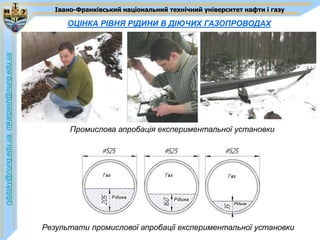 Івано-Франківський національний технічний університет нафти і газу

                                                   ОЦІНКА РІВНЯ РІДИНИ В ДІЮЧИХ ГАЗОПРОВОДАХ
rybitsky@nung.edu.ua, mkarpash@nung.edu.ua




                                                    Промислова апробація експериментальної установки




                                             Результати промислової апробації експериментальної установки
 