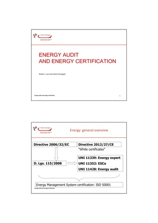 ENERGY AUDIT
        AND ENERGY CERTIFICATION

        Author: Luca Vecchiato (Energol)




Energy audit and energy certification                                     1




                                           Energy: general overview


Directive 2006/32/EC                            Directive 2012/27/CE
                                                “White certificates”

                                                UNI 11339: Energy expert
D. Lgs. 115/2008                                UNI 11352: ESCo
                                                UNI 11428: Energy audit



   Energy Management System certification: ISO 50001
Energy audit and energy certification
 