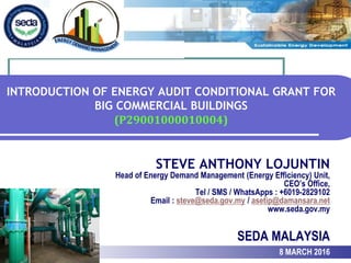 INTRODUCTION OF ENERGY AUDIT CONDITIONAL GRANT FOR
BIG COMMERCIAL BUILDINGS
(P29001000010004)
STEVE ANTHONY LOJUNTIN
Head of Energy Demand Management (Energy Efficiency) Unit,
CEO’s Office,
Tel / SMS / WhatsApps : +6019-2829102
Email : steve@seda.gov.my / asetip@damansara.net
www.seda.gov.my
SEDA MALAYSIA
8 MARCH 2016
 