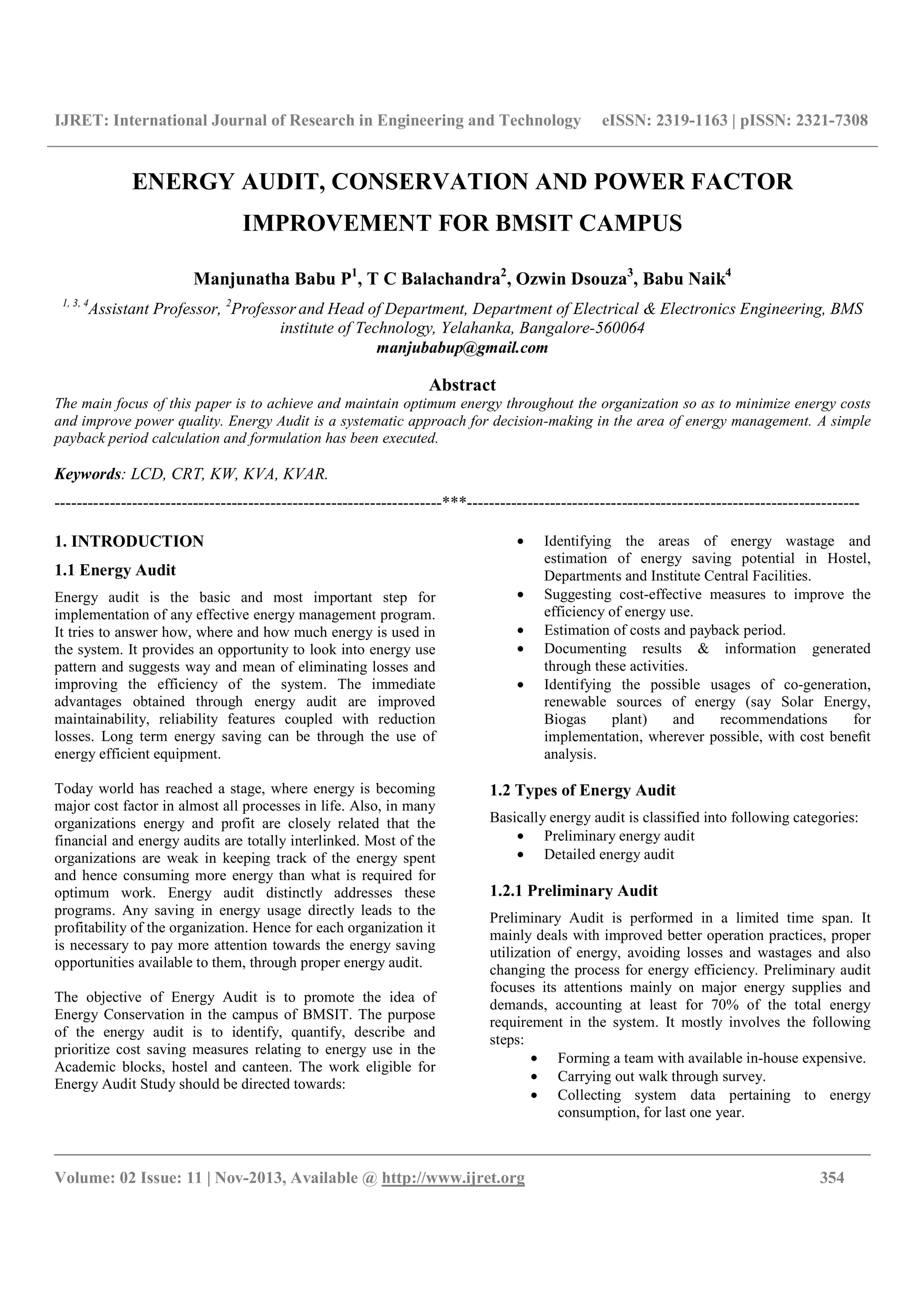 IJRET: International Journal of Research in Engineering and Technology eISSN: 2319-1163 | pISSN: 2321-7308
__________________________________________________________________________________________
Volume: 02 Issue: 11 | Nov-2013, Available @ http://www.ijret.org 354
ENERGY AUDIT, CONSERVATION AND POWER FACTOR
IMPROVEMENT FOR BMSIT CAMPUS
Manjunatha Babu P1
, T C Balachandra2
, Ozwin Dsouza3
, Babu Naik4
1, 3, 4
Assistant Professor, 2
Professor and Head of Department, Department of Electrical & Electronics Engineering, BMS
institute of Technology, Yelahanka, Bangalore-560064
manjubabup@gmail.com
Abstract
The main focus of this paper is to achieve and maintain optimum energy throughout the organization so as to minimize energy costs
and improve power quality. Energy Audit is a systematic approach for decision-making in the area of energy management. A simple
payback period calculation and formulation has been executed.
Keywords: LCD, CRT, KW, KVA, KVAR.
----------------------------------------------------------------------***-----------------------------------------------------------------------
1. INTRODUCTION
1.1 Energy Audit
Energy audit is the basic and most important step for
implementation of any effective energy management program.
It tries to answer how, where and how much energy is used in
the system. It provides an opportunity to look into energy use
pattern and suggests way and mean of eliminating losses and
improving the efficiency of the system. The immediate
advantages obtained through energy audit are improved
maintainability, reliability features coupled with reduction
losses. Long term energy saving can be through the use of
energy efficient equipment.
Today world has reached a stage, where energy is becoming
major cost factor in almost all processes in life. Also, in many
organizations energy and profit are closely related that the
financial and energy audits are totally interlinked. Most of the
organizations are weak in keeping track of the energy spent
and hence consuming more energy than what is required for
optimum work. Energy audit distinctly addresses these
programs. Any saving in energy usage directly leads to the
profitability of the organization. Hence for each organization it
is necessary to pay more attention towards the energy saving
opportunities available to them, through proper energy audit.
The objective of Energy Audit is to promote the idea of
Energy Conservation in the campus of BMSIT. The purpose
of the energy audit is to identify, quantify, describe and
prioritize cost saving measures relating to energy use in the
Academic blocks, hostel and canteen. The work eligible for
Energy Audit Study should be directed towards:
• Identifying the areas of energy wastage and
estimation of energy saving potential in Hostel,
Departments and Institute Central Facilities.
• Suggesting cost-effective measures to improve the
efficiency of energy use.
• Estimation of costs and payback period.
• Documenting results & information generated
through these activities.
• Identifying the possible usages of co-generation,
renewable sources of energy (say Solar Energy,
Biogas plant) and recommendations for
implementation, wherever possible, with cost beneﬁt
analysis.
1.2 Types of Energy Audit
Basically energy audit is classified into following categories:
• Preliminary energy audit
• Detailed energy audit
1.2.1 Preliminary Audit
Preliminary Audit is performed in a limited time span. It
mainly deals with improved better operation practices, proper
utilization of energy, avoiding losses and wastages and also
changing the process for energy efficiency. Preliminary audit
focuses its attentions mainly on major energy supplies and
demands, accounting at least for 70% of the total energy
requirement in the system. It mostly involves the following
steps:
• Forming a team with available in-house expensive.
• Carrying out walk through survey.
• Collecting system data pertaining to energy
consumption, for last one year.
 