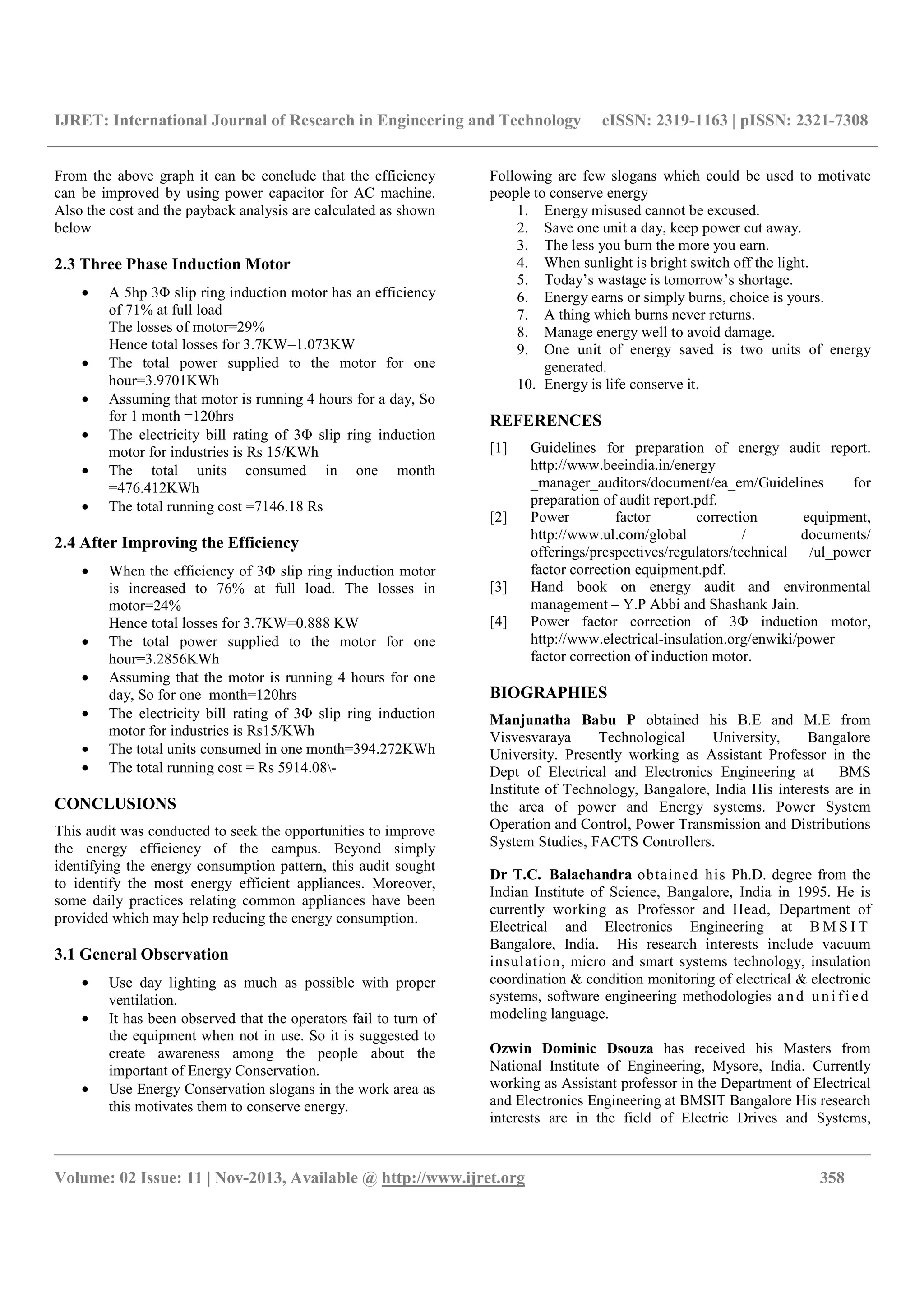 IJRET: International Journal of Research in Engineering and Technology eISSN: 2319-1163 | pISSN: 2321-7308
__________________________________________________________________________________________
Volume: 02 Issue: 11 | Nov-2013, Available @ http://www.ijret.org 358
From the above graph it can be conclude that the efficiency
can be improved by using power capacitor for AC machine.
Also the cost and the payback analysis are calculated as shown
below
2.3 Three Phase Induction Motor
• A 5hp 3Φ slip ring induction motor has an efficiency
of 71% at full load
The losses of motor=29%
Hence total losses for 3.7KW=1.073KW
• The total power supplied to the motor for one
hour=3.9701KWh
• Assuming that motor is running 4 hours for a day, So
for 1 month =120hrs
• The electricity bill rating of 3Φ slip ring induction
motor for industries is Rs 15/KWh
• The total units consumed in one month
=476.412KWh
• The total running cost =7146.18 Rs
2.4 After Improving the Efficiency
• When the efficiency of 3Φ slip ring induction motor
is increased to 76% at full load. The losses in
motor=24%
Hence total losses for 3.7KW=0.888 KW
• The total power supplied to the motor for one
hour=3.2856KWh
• Assuming that the motor is running 4 hours for one
day, So for one month=120hrs
• The electricity bill rating of 3Φ slip ring induction
motor for industries is Rs15/KWh
• The total units consumed in one month=394.272KWh
• The total running cost = Rs 5914.08-
CONCLUSIONS
This audit was conducted to seek the opportunities to improve
the energy efficiency of the campus. Beyond simply
identifying the energy consumption pattern, this audit sought
to identify the most energy efficient appliances. Moreover,
some daily practices relating common appliances have been
provided which may help reducing the energy consumption.
3.1 General Observation
• Use day lighting as much as possible with proper
ventilation.
• It has been observed that the operators fail to turn of
the equipment when not in use. So it is suggested to
create awareness among the people about the
important of Energy Conservation.
• Use Energy Conservation slogans in the work area as
this motivates them to conserve energy.
Following are few slogans which could be used to motivate
people to conserve energy
1. Energy misused cannot be excused.
2. Save one unit a day, keep power cut away.
3. The less you burn the more you earn.
4. When sunlight is bright switch off the light.
5. Today’s wastage is tomorrow’s shortage.
6. Energy earns or simply burns, choice is yours.
7. A thing which burns never returns.
8. Manage energy well to avoid damage.
9. One unit of energy saved is two units of energy
generated.
10. Energy is life conserve it.
REFERENCES
[1] Guidelines for preparation of energy audit report.
http://www.beeindia.in/energy
_manager_auditors/document/ea_em/Guidelines for
preparation of audit report.pdf.
[2] Power factor correction equipment,
http://www.ul.com/global / documents/
offerings/prespectives/regulators/technical /ul_power
factor correction equipment.pdf.
[3] Hand book on energy audit and environmental
management – Y.P Abbi and Shashank Jain.
[4] Power factor correction of 3Φ induction motor,
http://www.electrical-insulation.org/enwiki/power
factor correction of induction motor.
BIOGRAPHIES
Manjunatha Babu P obtained his B.E and M.E from
Visvesvaraya Technological University, Bangalore
University. Presently working as Assistant Professor in the
Dept of Electrical and Electronics Engineering at BMS
Institute of Technology, Bangalore, India His interests are in
the area of power and Energy systems. Power System
Operation and Control, Power Transmission and Distributions
System Studies, FACTS Controllers.
Dr T.C. Balachandra obtained his Ph.D. degree from the
Indian Institute of Science, Bangalore, India in 1995. He is
currently working as Professor and Head, Department of
Electrical and Electronics Engineering at B M S I T
Bangalore, India. His research interests include vacuum
insulation, micro and smart systems technology, insulation
coordination & condition monitoring of electrical & electronic
systems, software engineering methodologies an d un i fi e d
modeling language.
Ozwin Dominic Dsouza has received his Masters from
National Institute of Engineering, Mysore, India. Currently
working as Assistant professor in the Department of Electrical
and Electronics Engineering at BMSIT Bangalore His research
interests are in the field of Electric Drives and Systems,
 