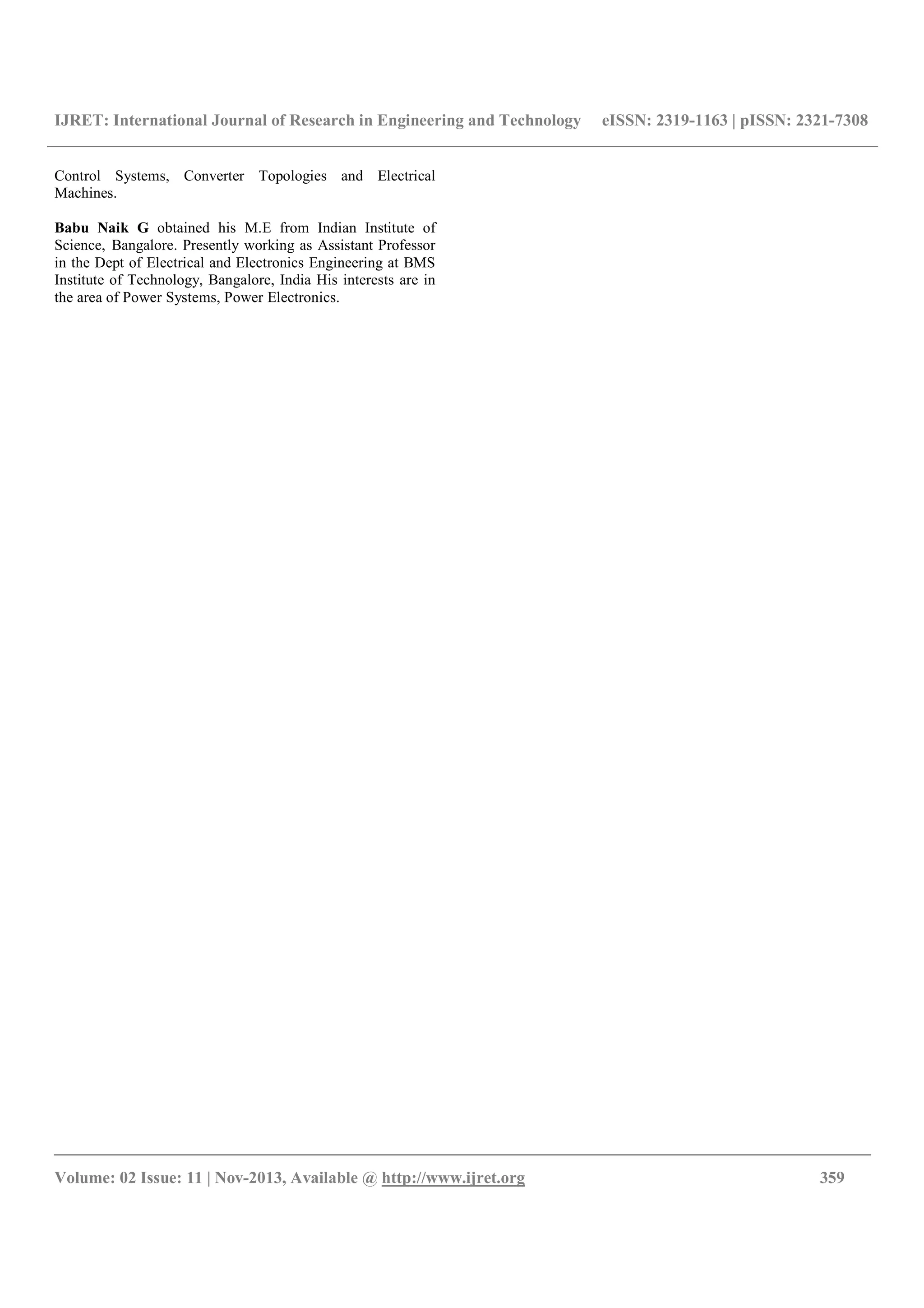IJRET: International Journal of Research in Engineering and Technology eISSN: 2319-1163 | pISSN: 2321-7308
__________________________________________________________________________________________
Volume: 02 Issue: 11 | Nov-2013, Available @ http://www.ijret.org 359
Control Systems, Converter Topologies and Electrical
Machines.
Babu Naik G obtained his M.E from Indian Institute of
Science, Bangalore. Presently working as Assistant Professor
in the Dept of Electrical and Electronics Engineering at BMS
Institute of Technology, Bangalore, India His interests are in
the area of Power Systems, Power Electronics.
 