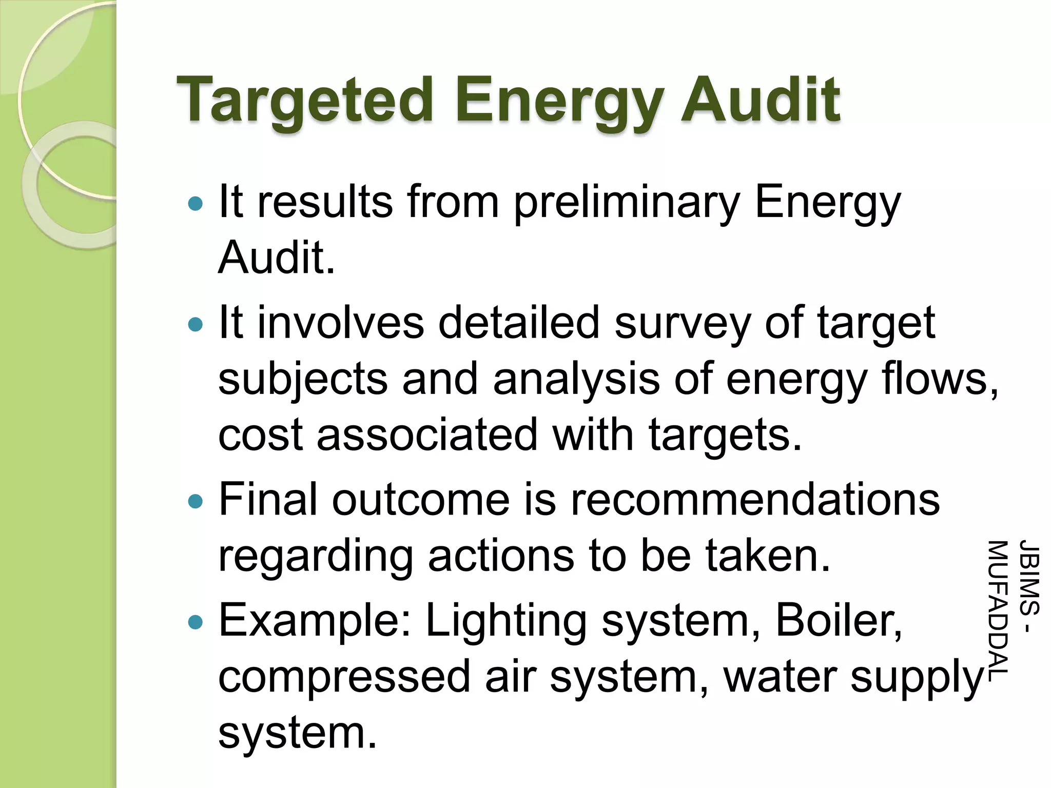 Targeted Energy Audit
 It results from preliminary Energy
Audit.
 It involves detailed survey of target
subjects and analysis of energy flows,
cost associated with targets.
 Final outcome is recommendations
regarding actions to be taken.
 Example: Lighting system, Boiler,
compressed air system, water supply
system.
JBIMS-
MUFADDAL
 