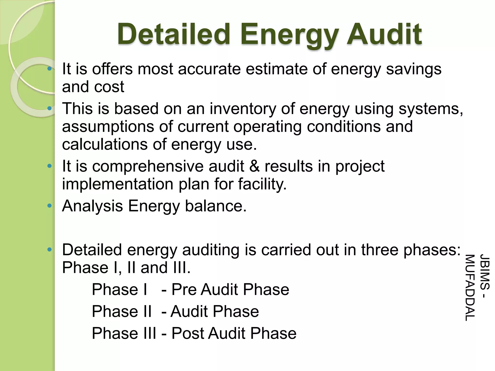 • It is offers most accurate estimate of energy savings
and cost
• This is based on an inventory of energy using systems,
assumptions of current operating conditions and
calculations of energy use.
• It is comprehensive audit & results in project
implementation plan for facility.
• Analysis Energy balance.
• Detailed energy auditing is carried out in three phases:
Phase I, II and III.
Phase I - Pre Audit Phase
Phase II - Audit Phase
Phase III - Post Audit Phase
Detailed Energy Audit
JBIMS-
MUFADDAL
 