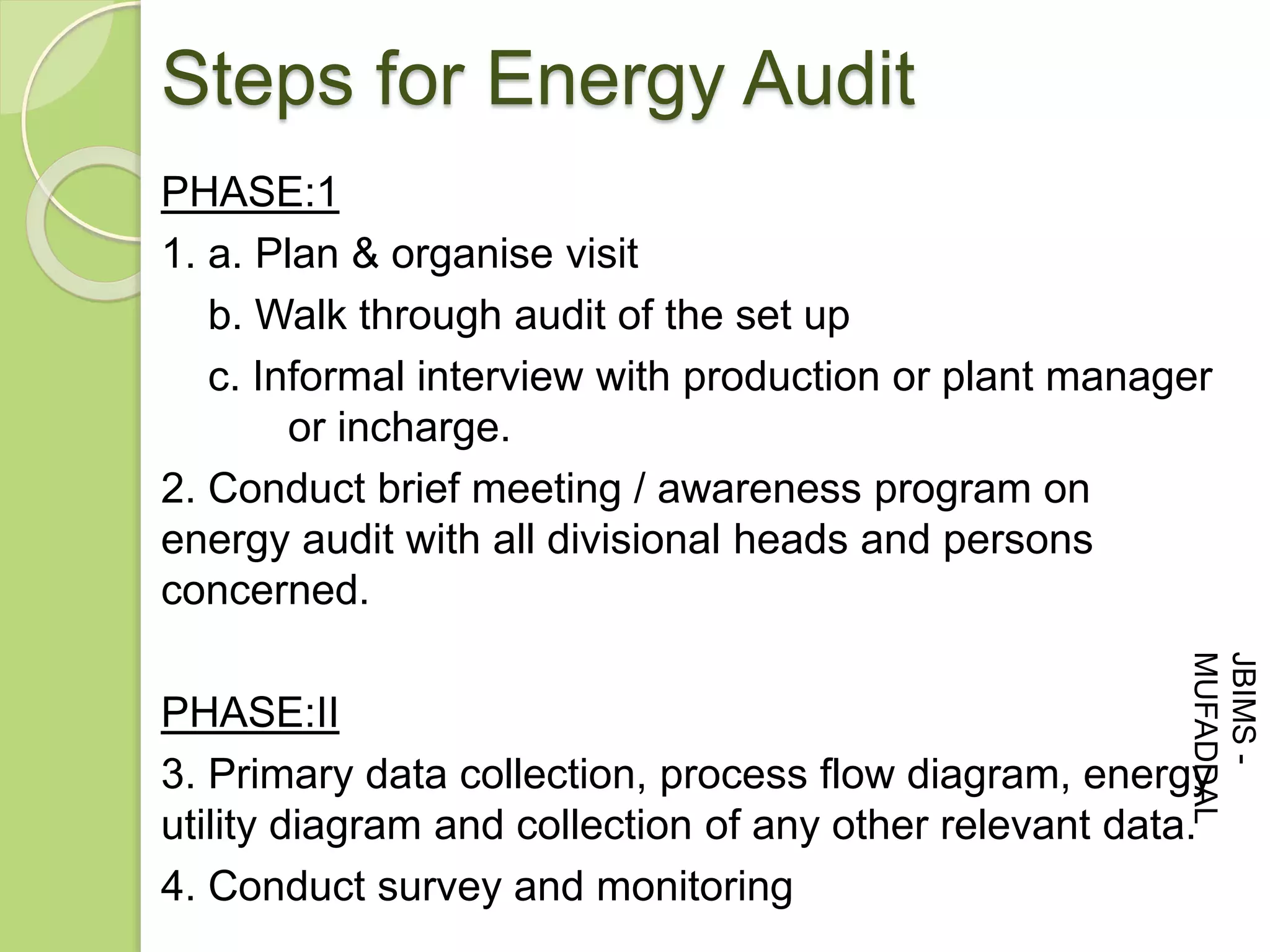 PHASE:1
1. a. Plan & organise visit
b. Walk through audit of the set up
c. Informal interview with production or plant manager
or incharge.
2. Conduct brief meeting / awareness program on
energy audit with all divisional heads and persons
concerned.
PHASE:II
3. Primary data collection, process flow diagram, energy
utility diagram and collection of any other relevant data.
4. Conduct survey and monitoring
Steps for Energy Audit
JBIMS-
MUFADDAL
 