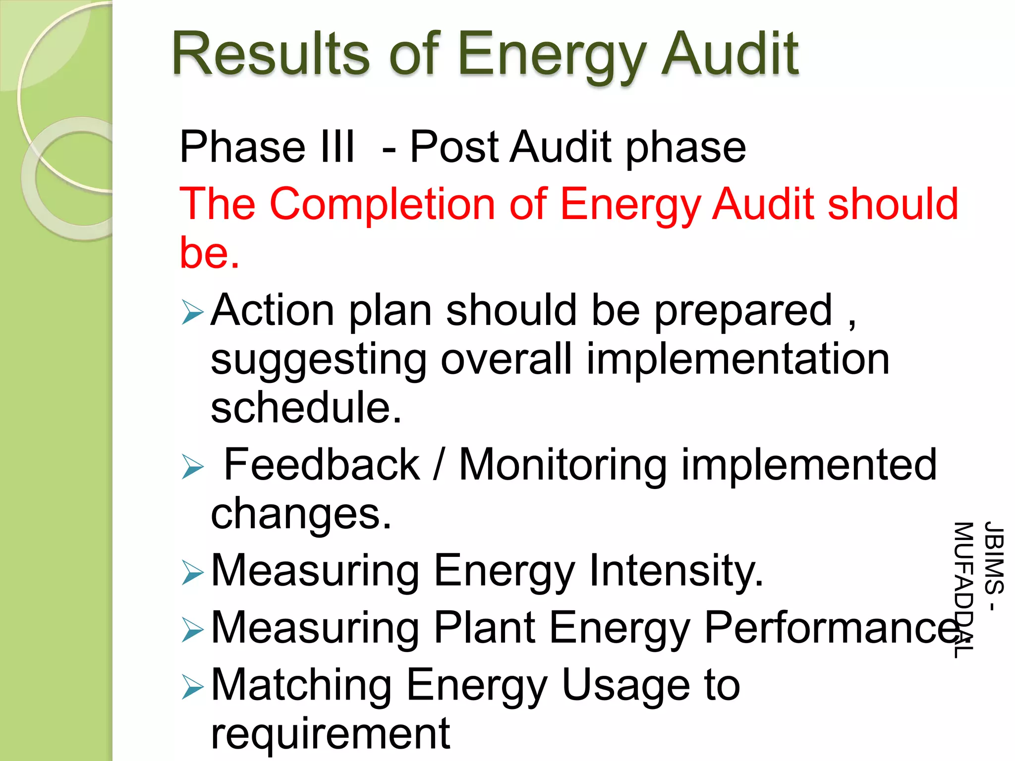 Results of Energy Audit
Phase III - Post Audit phase
The Completion of Energy Audit should
be.
Action plan should be prepared ,
suggesting overall implementation
schedule.
 Feedback / Monitoring implemented
changes.
Measuring Energy Intensity.
Measuring Plant Energy Performance.
Matching Energy Usage to
requirement
JBIMS-
MUFADDAL
 