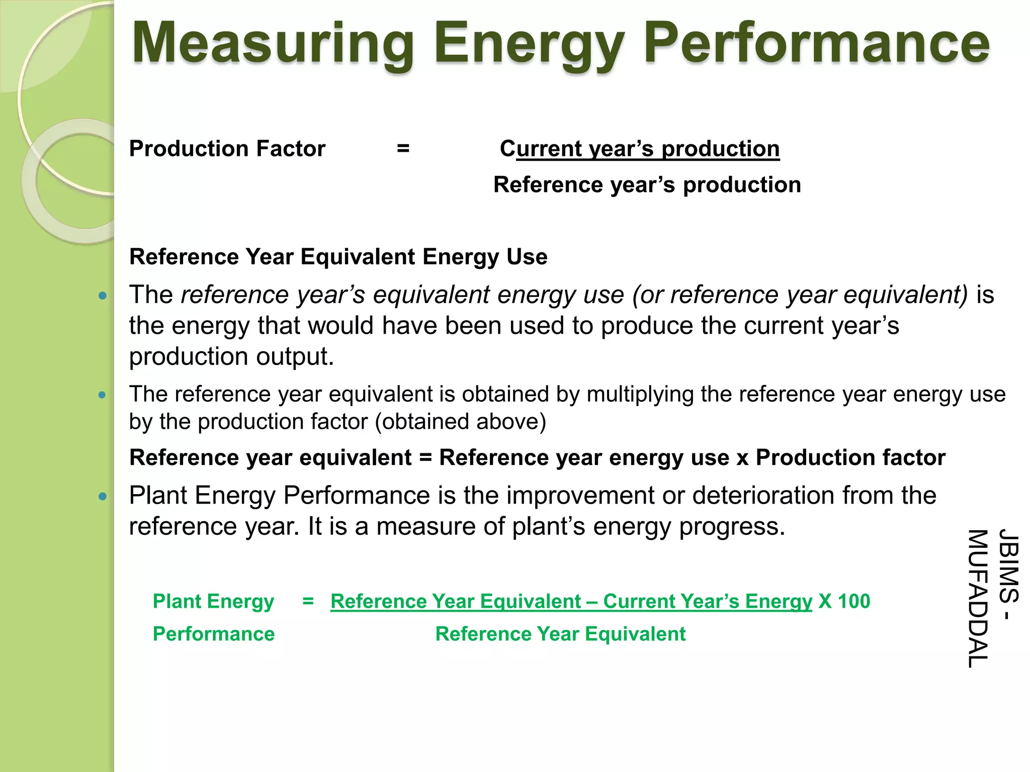 Production Factor = Current year’s production
Reference year’s production
Reference Year Equivalent Energy Use
 The reference year’s equivalent energy use (or reference year equivalent) is
the energy that would have been used to produce the current year’s
production output.
 The reference year equivalent is obtained by multiplying the reference year energy use
by the production factor (obtained above)
Reference year equivalent = Reference year energy use x Production factor
 Plant Energy Performance is the improvement or deterioration from the
reference year. It is a measure of plant’s energy progress.
Plant Energy = Reference Year Equivalent – Current Year’s Energy X 100
Performance Reference Year Equivalent
Measuring Energy Performance
JBIMS-
MUFADDAL
 
