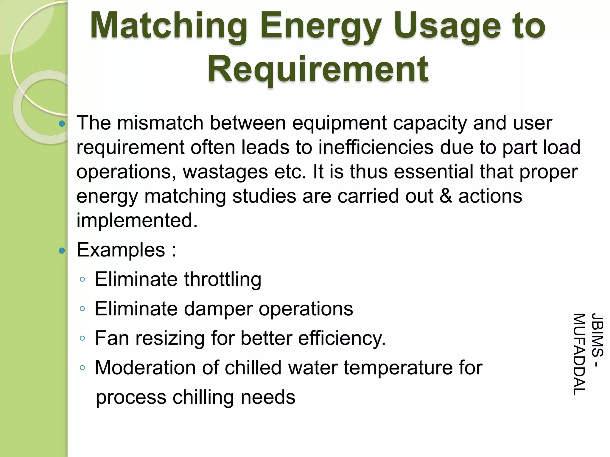  The mismatch between equipment capacity and user
requirement often leads to inefficiencies due to part load
operations, wastages etc. It is thus essential that proper
energy matching studies are carried out & actions
implemented.
 Examples :
◦ Eliminate throttling
◦ Eliminate damper operations
◦ Fan resizing for better efficiency.
◦ Moderation of chilled water temperature for
process chilling needs
Matching Energy Usage to
Requirement
JBIMS-
MUFADDAL
 