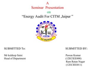 A
Seminar Presentation
on
“Energy Audit For CITM ,Jaipur ”
SUBMITTED To: SUBMITTED BY:
Mr kuldeep Saini Pawan Kumar
Head of Department (12ECIEE008)
Ram Ratan Nagar
(12ECIEE011)
 