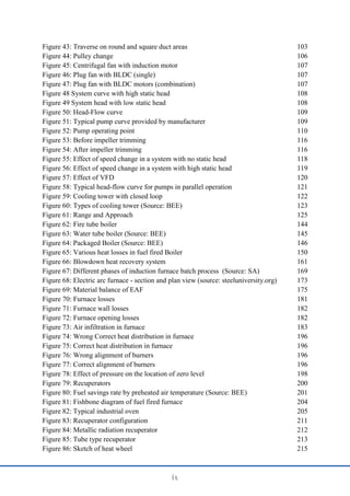 ix
Figure 43: Traverse on round and square duct areas 103
Figure 44: Pulley change 106
Figure 45: Centrifugal fan with induction motor 107
Figure 46: Plug fan with BLDC (single) 107
Figure 47: Plug fan with BLDC motors (combination) 107
Figure 48 System curve with high static head 108
Figure 49 System head with low static head 108
Figure 50: Head-Flow curve 109
Figure 51: Typical pump curve provided by manufacturer 109
Figure 52: Pump operating point 110
Figure 53: Before impeller trimming 116
Figure 54: After impeller trimming 116
Figure 55: Effect of speed change in a system with no static head 118
Figure 56: Effect of speed change in a system with high static head 119
Figure 57: Effect of VFD 120
Figure 58: Typical head-flow curve for pumps in parallel operation 121
Figure 59: Cooling tower with closed loop 122
Figure 60: Types of cooling tower (Source: BEE) 123
Figure 61: Range and Approach 125
Figure 62: Fire tube boiler 144
Figure 63: Water tube boiler (Source: BEE) 145
Figure 64: Packaged Boiler (Source: BEE) 146
Figure 65: Various heat losses in fuel fired Boiler 150
Figure 66: Blowdown heat recovery system 161
Figure 67: Different phases of induction furnace batch process (Source: SA) 169
Figure 68: Electric arc furnace - section and plan view (source: steeluniversity.org) 173
Figure 69: Material balance of EAF 175
Figure 70: Furnace losses 181
Figure 71: Furnace wall losses 182
Figure 72: Furnace opening losses 182
Figure 73: Air infiltration in furnace 183
Figure 74: Wrong Correct heat distribution in furnace 196
Figure 75: Correct heat distribution in furnace 196
Figure 76: Wrong alignment of burners 196
Figure 77: Correct alignment of burners 196
Figure 78: Effect of pressure on the location of zero level 198
Figure 79: Recuperators 200
Figure 80: Fuel savings rate by preheated air temperature (Source: BEE) 201
Figure 81: Fishbone diagram of fuel fired furnace 204
Figure 82: Typical industrial oven 205
Figure 83: Recuperator configuration 211
Figure 84: Metallic radiation recuperator 212
Figure 85: Tube type recuperator 213
Figure 86: Sketch of heat wheel 215
 