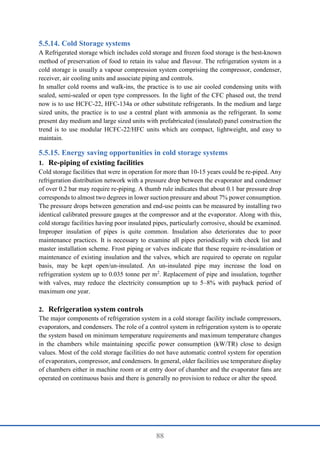 88
Cold Storage systems
A Refrigerated storage which includes cold storage and frozen food storage is the best-known
method of preservation of food to retain its value and flavour. The refrigeration system in a
cold storage is usually a vapour compression system comprising the compressor, condenser,
receiver, air cooling units and associate piping and controls.
In smaller cold rooms and walk-ins, the practice is to use air cooled condensing units with
sealed, semi-sealed or open type compressors. In the light of the CFC phased out, the trend
now is to use HCFC-22, HFC-134a or other substitute refrigerants. In the medium and large
sized units, the practice is to use a central plant with ammonia as the refrigerant. In some
present day medium and large sized units with prefabricated (insulated) panel construction the
trend is to use modular HCFC-22/HFC units which are compact, lightweight, and easy to
maintain.
Energy saving opportunities in cold storage systems
1. Re-piping of existing facilities
Cold storage facilities that were in operation for more than 10-15 years could be re-piped. Any
refrigeration distribution network with a pressure drop between the evaporator and condenser
of over 0.2 bar may require re-piping. A thumb rule indicates that about 0.1 bar pressure drop
corresponds to almost two degrees in lower suction pressure and about 7% power consumption.
The pressure drops between generation and end-use points can be measured by installing two
identical calibrated pressure gauges at the compressor and at the evaporator. Along with this,
cold storage facilities having poor insulated pipes, particularly corrosive, should be examined.
Improper insulation of pipes is quite common. Insulation also deteriorates due to poor
maintenance practices. It is necessary to examine all pipes periodically with check list and
master installation scheme. Frost piping or valves indicate that these require re-insulation or
maintenance of existing insulation and the valves, which are required to operate on regular
basis, may be kept open/un-insulated. An un-insulated pipe may increase the load on
refrigeration system up to 0.035 tonne per m2
. Replacement of pipe and insulation, together
with valves, may reduce the electricity consumption up to 5–8% with payback period of
maximum one year.
2. Refrigeration system controls
The major components of refrigeration system in a cold storage facility include compressors,
evaporators, and condensers. The role of a control system in refrigeration system is to operate
the system based on minimum temperature requirements and maximum temperature changes
in the chambers while maintaining specific power consumption (kW/TR) close to design
values. Most of the cold storage facilities do not have automatic control system for operation
of evaporators, compressor, and condensers. In general, older facilities use temperature display
of chambers either in machine room or at entry door of chamber and the evaporator fans are
operated on continuous basis and there is generally no provision to reduce or alter the speed.
 
