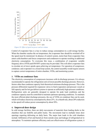 89
Control of evaporator fans is a key to reduce energy consumption in a cold storage facility.
When the chamber reaches the set temperature, the evaporator fans should be switched off or
the speed must be minimized. In absence of control system, motor heat from evaporator fans
enters cold chambers and forces compressors and condensers to operate resulting in additional
electricity consumption. To overcome this issue, a combination of evaporator variable
frequency drive (VFD) and ON/OFF system may be provided. This will allow evaporator fans
to circulate air at lower speeds upon achieving set temperature. For operation of compressor,
condenser, and evaporator in a closed loop system, the control assembly would require sensors
to capture correct temperature of entire chamber, VFDs, and monitoring system.
3. VFDs on condenser fans
The electricity consumption of compressors increases with its discharge pressure. It is always
recommended to operate the refrigeration unit at lowest possible discharge pressure. However,
factors other than condenser capacity limit theoretical minimum discharge pressure. This is the
pressure differential required for expansion valves to feed evaporators and pressure vessels at
full capacity and for hot gas defrost systems to operate at sufficiently high-pressure conditions.
Refrigeration units are generally designed to operate for peak load conditions and the
condenser capacity must be controlled to maintain optimum operating conditions. To maintain
the most efficient plant discharge pressures, the use of VFDs on condenser fans can be used,
which will reduce electricity consumption by about 25%. As a thumb rule, about 20% reduction
in fan speed will reduce power consumption by about 50%.
4. Improved door design
In cold storage facilities, there are daily movements of materials from loading docks to the
chambers that use forklifts and pallet trucks. The movements lead to multiple times door
openings requiring defrosting on daily basis. The major heat loads in the cold chambers
include: Infiltration of hot and humid air from outside areas and leakage of refrigerated air to
atmosphere. To maintain optimum efficiency and cost effectiveness of refrigeration system, it
Figure 39: Effect of speed on power and air volume
 