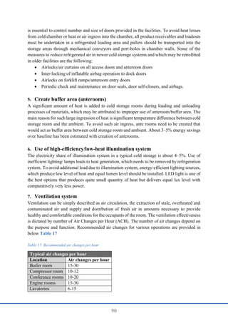 90
is essential to control number and size of doors provided in the facilities. To avoid heat losses
from cold chamber or heat or air ingress into the chamber, all product receivables and loadouts
must be undertaken in a refrigerated loading area and pallets should be transported into the
storage areas through mechanical conveyors and port-holes in chamber walls. Some of the
measures to reduce refrigerated air in newer cold storage systems and which may be retrofitted
in older facilities are the following:
 Airlocks/air curtains on all access doors and anteroom doors
 Inter-locking of inflatable airbag operation to dock doors
 Airlocks on forklift ramps/anteroom entry doors
 Periodic check and maintenance on door seals, door self-closers, and airbags.
5. Create buffer area (anterooms)
A significant amount of heat is added to cold storage rooms during loading and unloading
processes of materials, which may be attributed to improper use of anteroom/buffer area. The
main reason for such large ingression of heat is significant temperature difference between cold
storage room and the ambient. To avoid such air ingress, ante rooms need to be created that
would act as buffer area between cold storage room and ambient. About 3–5% energy savings
over baseline has been estimated with creation of anterooms.
6. Use of high-efficiency/low-heat illumination system
The electricity share of illumination system in a typical cold storage is about 4–5%. Use of
inefficient lighting/ lamps leads to heat generation, which needs to be removed by refrigeration
system. To avoid additional load due to illumination system, energy-efficient lighting sources,
which produce low level of heat and equal lumen level should be installed. LED light is one of
the best options that produces quite small quantity of heat but delivers equal lux level with
comparatively very less power.
7. Ventilation system
Ventilation can be simply described as air circulation, the extraction of stale, overheated and
contaminated air and supply and distribution of fresh air in amounts necessary to provide
healthy and comfortable conditions for the occupants of the room. The ventilation effectiveness
is dictated by number of Air Changes per Hour (ACH). The number of air changes depend on
the purpose and function. Recommended air changes for various operations are provided in
below Table 17
Table 17: Recommended air changes per hour
Typical air changes per hour
Location Air changes per hour
Boiler room 15-30
Compressor room 10-12
Conference rooms 10-20
Engine rooms 15-30
Lavatories 6-15
 
