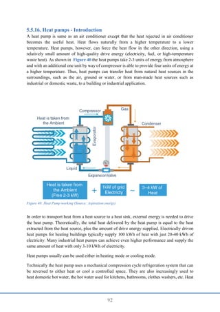 92
Heat pumps - Introduction
A heat pump is same as an air conditioner except that the heat rejected in air conditioner
becomes the useful heat. Heat flows naturally from a higher temperature to a lower
temperature. Heat pumps, however, can force the heat flow in the other direction, using a
relatively small amount of high-quality drive energy (electricity, fuel, or high-temperature
waste heat). As shown in Figure 40 the heat pumps take 2-3 units of energy from atmosphere
and with an additional one unit by way of compressor is able to provide four units of energy at
a higher temperature. Thus, heat pumps can transfer heat from natural heat sources in the
surroundings, such as the air, ground or water, or from man-made heat sources such as
industrial or domestic waste, to a building or industrial application.
Figure 40: Heat Pump working (Source: Aspiration energy)
In order to transport heat from a heat source to a heat sink, external energy is needed to drive
the heat pump. Theoretically, the total heat delivered by the heat pump is equal to the heat
extracted from the heat source, plus the amount of drive energy supplied. Electrically driven
heat pumps for heating buildings typically supply 100 kWh of heat with just 20-40 kWh of
electricity. Many industrial heat pumps can achieve even higher performance and supply the
same amount of heat with only 3-10 kWh of electricity.
Heat pumps usually can be used either in heating mode or cooling mode.
Technically the heat pump uses a mechanical compression cycle refrigeration system that can
be reversed to either heat or cool a controlled space. They are also increasingly used to
heat domestic hot water, the hot water used for kitchens, bathrooms, clothes washers, etc. Heat
 
