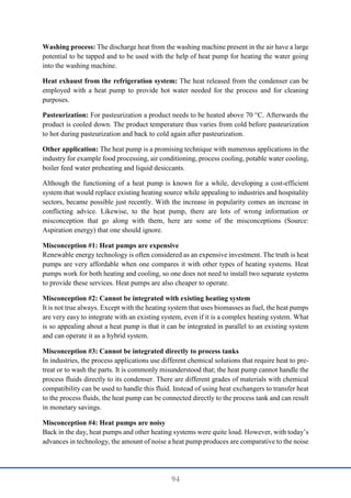 94
Washing process: The discharge heat from the washing machine present in the air have a large
potential to be tapped and to be used with the help of heat pump for heating the water going
into the washing machine.
Heat exhaust from the refrigeration system: The heat released from the condenser can be
employed with a heat pump to provide hot water needed for the process and for cleaning
purposes.
Pasteurization: For pasteurization a product needs to be heated above 70 °C. Afterwards the
product is cooled down. The product temperature thus varies from cold before pasteurization
to hot during pasteurization and back to cold again after pasteurization.
Other application: The heat pump is a promising technique with numerous applications in the
industry for example food processing, air conditioning, process cooling, potable water cooling,
boiler feed water preheating and liquid desiccants.
Although the functioning of a heat pump is known for a while, developing a cost-efficient
system that would replace existing heating source while appealing to industries and hospitality
sectors, became possible just recently. With the increase in popularity comes an increase in
conflicting advice. Likewise, to the heat pump, there are lots of wrong information or
misconception that go along with them, here are some of the misconceptions (Source:
Aspiration energy) that one should ignore.
Misconception #1: Heat pumps are expensive
Renewable energy technology is often considered as an expensive investment. The truth is heat
pumps are very affordable when one compares it with other types of heating systems. Heat
pumps work for both heating and cooling, so one does not need to install two separate systems
to provide these services. Heat pumps are also cheaper to operate.
Misconception #2: Cannot be integrated with existing heating system
It is not true always. Except with the heating system that uses biomasses as fuel, the heat pumps
are very easy to integrate with an existing system, even if it is a complex heating system. What
is so appealing about a heat pump is that it can be integrated in parallel to an existing system
and can operate it as a hybrid system.
Misconception #3: Cannot be integrated directly to process tanks
In industries, the process applications use different chemical solutions that require heat to pre-
treat or to wash the parts. It is commonly misunderstood that; the heat pump cannot handle the
process fluids directly to its condenser. There are different grades of materials with chemical
compatibility can be used to handle this fluid. Instead of using heat exchangers to transfer heat
to the process fluids, the heat pump can be connected directly to the process tank and can result
in monetary savings.
Misconception #4: Heat pumps are noisy
Back in the day, heat pumps and other heating systems were quite loud. However, with today’s
advances in technology, the amount of noise a heat pump produces are comparative to the noise
 