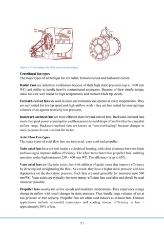 97
Figure 41: Centrifugal fan (left) and axial fan (right)
Centrifugal fan types
The major types of centrifugal fan are radial, forward curved and backward curved.
Radial fans are industrial workhorses because of their high static pressures (up to 1400 mm
WC) and ability to handle heavily contaminated airstreams. Because of their simple design,
radial fans are well suited for high temperatures and medium blade tip speeds.
Forward-curved fans are used in clean environments and operate at lower temperatures. They
are well suited for low tip speed and high-airflow work - they are best suited for moving large
volumes of air against relatively low pressures.
Backward-inclined fans are more efficient than forward-curved fans. Backward-inclined fans
reach their peak power consumption and then power demand drops off well within their useable
airflow range. Backward-inclined fans are known as "non-overloading" because changes in
static pressure do not overload the motor.
Axial Flow Fan types
The major types of axial flow fans are tube axial, vane axial and propeller.
Tube axial fans have a wheel inside a cylindrical housing, with close clearance between blade
and housing to improve airflow efficiency. The wheel turns faster than propeller fans, enabling
operation under high-pressures 250 – 400 mm WC. The efficiency is up to 65%.
Vane axial fans are like tube axials, but with addition of guide vanes that improve efficiency
by directing and straightening the flow. As a result, they have a higher static pressure with less
dependence on the duct static pressure. Such fans are used generally for pressures upto 500
mmWC. Vane axials are typically the most energy-efficient fans available and should be used
whenever possible.
Propeller fans usually run at low speeds and moderate temperatures. They experience a large
change in airflow with small changes in static pressure. They handle large volumes of air at
low pressure or free delivery. Propeller fans are often used indoors as exhaust fans. Outdoor
applications include air-cooled condensers and cooling towers. Efficiency is low –
approximately 50% or less.
 