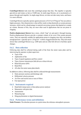 99
Centrifugal blowers look more like centrifugal pumps than fans. The impeller is typically
gear-driven and rotates as fast as 15,000 rpm. In multi-stage blowers, air is accelerated as it
passes through each impeller. In single-stage blower, air does not take many turns, and hence
it is more efficient.
Centrifugal blowers typically operate against pressures of 0.35 to 0.70 kg/cm2
but can achieve
higher pressures. One characteristic is that airflow tends to drop drastically as system pressure
increases, which can be a disadvantage in material conveying systems that depend on a steady
air volume. Because of this, they are most often used in applications that are not prone to
clogging.
Positive-displacement blowers have rotors, which "trap" air and push it through housing.
Positive-displacement blowers provide a constant volume of air even if the system pressure
varies. They are especially suitable for applications prone to clogging since they can produce
enough pressure - typically up to 1.25 kg/cm2
- to blow clogged materials free. They turn much
slower than centrifugal blowers (e.g. 3,600 rpm) and are often belt driven to facilitate speed
changes.
Data collection
Following data shall be collected during audit of fan from fan motor name plate and by
interviewing the operator or plant supervisor:
 Type of fan
 Application of fan
 Type of speed regulation and flow control
 Type of power transmission (belt driven or direct driven)
 Rated fan power (kW)
 Rated flow
 All other fan motor name plate details
In addition to above, following data shall be collected through measurements:
 Static pressure suctions and discharge side
 Differential velocity pressure
 Air Flow and suction area or area of filters
 Fan input power
Instruments required
 Hand-held clamp meter or three-phase power analyser
 Manometer with pitot tube
 Anemometer
 Measuring tape
 Sling psychrometer or digital thermometer
Performance terms and definitions
Static Pressure: The absolute pressure at a point minus the reference atmospheric pressure.
 