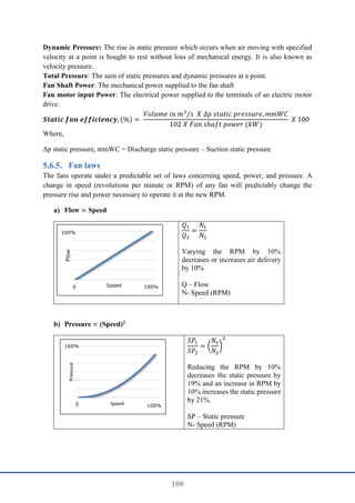 100
Dynamic Pressure: The rise in static pressure which occurs when air moving with specified
velocity at a point is bought to rest without loss of mechanical energy. It is also known as
velocity pressure.
Total Pressure: The sum of static pressures and dynamic pressures at a point.
Fan Shaft Power: The mechanical power supplied to the fan shaft
Fan motor input Power: The electrical power supplied to the terminals of an electric motor
drive.
𝑺𝒕𝒂𝒕𝒊𝒄 𝒇𝒂𝒏 𝒆𝒇𝒇𝒊𝒄𝒊𝒆𝒏𝒄𝒚, (%) =
𝑉𝑜𝑙𝑢𝑚𝑒 𝑖𝑛 𝑚3
/𝑠 𝑋 𝛥𝑝 𝑠𝑡𝑎𝑡𝑖𝑐 𝑝𝑟𝑒𝑠𝑠𝑢𝑟𝑒, 𝑚𝑚𝑊𝐶
102 𝑋 𝐹𝑎𝑛 𝑠ℎ𝑎𝑓𝑡 𝑝𝑜𝑤𝑒𝑟 (𝑘𝑊)
𝑋 100
Where,
Δp static pressure, mmWC = Discharge static pressure – Suction static pressure
Fan laws
The fans operate under a predictable set of laws concerning speed, power, and pressure. A
change in speed (revolutions per minute or RPM) of any fan will predictably change the
pressure rise and power necessary to operate it at the new RPM.
a) Flow ∞ Speed
𝑄1
𝑄2
=
𝑁1
𝑁2
Varying the RPM by 10%
decreases or increases air delivery
by 10%
Q – Flow
N- Speed (RPM)
b) Pressure ∞ (Speed)2
𝑆𝑃1
𝑆𝑃2
= (
𝑁1
𝑁2
)
2
Reducing the RPM by 10%
decreases the static pressure by
19% and an increase in RPM by
10% increases the static pressure
by 21%.
SP – Static pressure
N- Speed (RPM)
Flow
Speed
0 100%
100%
Pressure
Speed
0 100%
100%
 