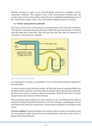 102
shall be converted to velocity in m/s and individually corrected in accordance with the
anemometer calibration. The arithmetic mean of the corrected point velocities gives the
average velocity in the air duct and the volume flow rate is obtained by multiplying the area of
the air duct by the average velocity. This is the simplest method to measure air velocity.
b) Velocity measurement by pitot tube
The Figure 42 shows how velocity pressure is measured using a pitot tube and a manometer.
Total pressure is measured using the inner tube of pitot tube and static pressure is measured
using the outer tube of pitot tube. When the inner and outer tube ends are connected to a
manometer, velocity pressure is obtained.
Figure 42: Measurement by pitot tube
For measuring low velocities, it is preferable to use an inclined tube manometer instead of U
tube manometer.
To ensure accurate velocity pressure readings, the Pitot tube tip must be pointed directly into
(parallel with) the air stream. As the Pitot tube tip is parallel with the static pressure outlet tube,
the latter can be used as a pointer to align the tip properly. When the Pitot tube is correctly
aligned, the pressure indication will be maximum.
When measuring velocity pressure, the duct diameter (or the circumference from which to
calculate the diameter) should be measured as well. This will help in calculating the velocity
and volume of air in the duct. In most cases, velocity must be measured at several places in the
system.
Traverse readings: In practical situations, the velocity of the air stream is not uniform across
the cross section of a duct. Friction slows the air moving close to the walls, so the velocity is
greater in the centre of the duct.
 