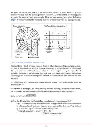 103
To obtain the average total velocity in ducts of 100 mm diameter or larger, a series of velocity
pressure readings must be taken at points of equal area. A formal pattern of sensing points
across the duct cross section is recommended. These are known as traverse readings. Following
Figure 43 shows recommended Pitot tube locations for traversing round and rectangular ducts.
Figure 43: Traverse on round and square duct areas
In round ducts, velocity pressure readings should be taken at centres of equal concentric areas.
At least 20 readings should be taken along two diameters. In rectangular ducts, a minimum of
16 and a maximum of 64 readings are taken at centres of equal rectangular areas. Actual
velocities for each area are calculated from individual velocity pressure readings. This allows
the readings and velocities to be inspected for errors or inconsistencies. The velocities are then
averaged.
By taking Pitot tube readings with extreme care, air velocity can be determined within an
accuracy of ± 2%.
Calculation of velocity: After taking velocity pressures readings, at various traverse points,
the velocity corresponding to each point is calculated using the following expression.
Velocity (m/s) =Cp×
√2×9.18×∆𝑝×𝛾
𝛾
Where, Cp=The pitot tube coefficient (Take manufacturer’s value or assume 0.85)
∆𝑝=The average velocity pressure measured using pitot tube and inclined manometer
by taking number of points over the entire cross-section of the duct, mm Water Column
𝛾 =Gas density, kg/m3
corrected to normal temperature
Corrected gas density is given by= 273×1.29
273+Air temperature in °C
 