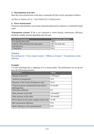 104
3. Determination of air flow
Once the cross-sectional area of the duct is measured, the flow can be calculated as follows:
Air flow or Volume, (m3
/s) = Area of duct (m2
) x Velocity (m/s)
4. Power measurement
The power measurements can be done using three phase power analyser or a hand-held clamp
meter.
Transmission systems: If fan is not connected to motor directly, transmission efficiency
should be suitable assumed depending upon the type
Type of transmission Transmission efficiency
For directly driven fan 100%
Properly lubricated precision spur gears 98% for each step
Flat belt drive 97%
V-belt drive 95%
Therefore,
Fan shaft power = Power input to motor × Efficiency of motor × Transmission system
efficiency
Example:
A V-belt centrifugal fan is supplying air to a process plant. The performance test on the fan
gave the following parameters
Parameters Values
Density of air at 0°C 1.293 kg/m3
Ambient air temperature 25°C
Diameter of the circular discharge air duct 0.8 m
Velocity pressure maintained by pitot tube in
discharge duct
45 mmWC
Pitot tube coefficient 0.9
Static pressure at fan inlet -20 mmWC
Static pressure at fan outlet 185 mmWC
Power drawn by the motor coupled with the fan 75 kW
Belt transmission efficiency 97%
Motor efficiency at the operating load 93%
 