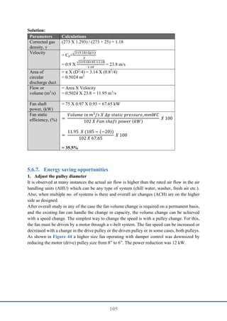 105
Solution:
Parameters Calculations
Corrected gas
density, γ
(273 X 1.293) / (273 + 25) = 1.18
Velocity
= Cp×
√2×9.18×∆𝑝×𝛾
𝛾
= 0.9 X
√2×9.18×45 ×1.18
1.18
= 23.8 m/s
Area of
circular
discharge duct
= π X (D2
/4) = 3.14 X (0.82
/4)
= 0.5024 m2
Flow or
volume (m3
/s)
= Area X Velocity
= 0.5024 X 23.8 = 11.95 m3
/s
Fan shaft
power, (kW)
= 75 X 0.97 X 0.93 = 67.65 kW
Fan static
efficiency, (%) =
𝑉𝑜𝑙𝑢𝑚𝑒 𝑖𝑛 𝑚3
/𝑠 𝑋 𝛥𝑝 𝑠𝑡𝑎𝑡𝑖𝑐 𝑝𝑟𝑒𝑠𝑠𝑢𝑟𝑒, 𝑚𝑚𝑊𝐶
102 𝑋 𝐹𝑎𝑛 𝑠ℎ𝑎𝑓𝑡 𝑝𝑜𝑤𝑒𝑟 (𝑘𝑊)
𝑋 100
=
11.95 𝑋 (185 − (−20))
102 𝑋 67.65
𝑋 100
= 35.5%
Energy saving opportunities
1. Adjust the pulley diameter
It is observed at many instances the actual air flow is higher than the rated air flow in the air
handling units (AHU) which can be any type of system (chill water, washer, fresh air etc.).
Also, when multiple no. of systems is there and overall air changes (ACH) are on the higher
side as designed.
After overall study in any of the case the fan volume change is required on a permanent basis,
and the existing fan can handle the change in capacity, the volume change can be achieved
with a speed change. The simplest way to change the speed is with a pulley change. For this,
the fan must be driven by a motor through a v-belt system. The fan speed can be increased or
decreased with a change in the drive pulley or the driven pulley or in some cases, both pulleys.
As shown in Figure 44 a higher size fan operating with damper control was downsized by
reducing the motor (drive) pulley size from 8” to 6”. The power reduction was 12 kW.
 