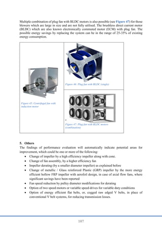 107
Multiple combination of plug fan with BLDC motors is also possible (see Figure 47) for those
blowers which are large in size and are not fully utilised. The brushless direct current motor
(BLDC) which are also known electronically commuted motor (ECM) with plug fan. The
possible energy savings by replacing the system can be in the range of 25-35% of existing
energy consumption.
Figure 45: Centrifugal fan with
induction motor
Figure 46: Plug fan with BLDC (single)
Figure 47: Plug fan with BLDC motors
(combination)
5. Others
The findings of performance evaluation will automatically indicate potential areas for
improvement, which could be one or more of the following:
 Change of impeller by a high efficiency impeller along with cone.
 Change of fan assembly, by a higher efficiency fan
 Impeller derating (by a smaller diameter impeller) as explained before
 Change of metallic / Glass reinforced Plastic (GRP) impeller by the more energy
efficient hollow FRP impeller with aerofoil design, in case of axial flow fans, where
significant savings have been reported
 Fan speed reduction by pulley diameter modifications for derating
 Option of two speed motors or variable speed drives for variable duty conditions
 Option of energy efficient flat belts, or, cogged raw edged V belts, in place of
conventional V belt systems, for reducing transmission losses.
 