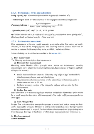 111
Performance terms and definitions
Pump capacity, Q = Volume of liquid delivered by pump per unit time, m3
/s
Total developed head, H = The difference of discharge pressure and suction pressure
𝑷𝒖𝒎𝒑 𝒆𝒇𝒇𝒊𝒄𝒊𝒆𝒏𝒄𝒚 =
𝐻𝑦𝑑𝑟𝑎𝑢𝑙𝑖𝑐 𝑝𝑜𝑤𝑒𝑟
𝑃𝑜𝑤𝑒𝑟 𝑖𝑛𝑝𝑢𝑡 𝑡𝑜 𝑡ℎ𝑒 𝑝𝑢𝑚𝑝 𝑠ℎ𝑎𝑓𝑡
𝑋 100
Hydraulic power (kW) = Q X (hd – hs) X Ρ X g /1000
Q = volume flow rate (m3
/s), Ρ = density of fluid (kg/m3
), g = acceleration due to gravity (m/s2
),
(Discharge head, hd- Suction head, hs) = Total head (m)
Performance assessment
Flow measurement is the most crucial parameter as normally online flow meters are hardly
available, in most of the pumping system. The following methods outlined below can be
adopted to measure the flow depending on the availability and site conditions.
Motor efficiency can be obtained as described in the section 5.3.9
1. Flow measurement
The following are the method for flow measurement:
a) Ultrasonic flow measurement
Operating under Doppler effect principle these meters are non-invasive, meaning
measurements can be taken without disturbing the system. Scales and rust in the pipes are likely
to impact the accuracy.
 Ensure measurements are taken in a sufficiently long length of pipe free from flow
disturbance due to bends, tees, and other fittings.
 The pipe section where measurement is to be taken should be hammered gently to
enable scales and rusts to fall out.
 For better accuracy, a section of the pipe can be replaced with new pipe for flow
measurements.
b) On-line flow meter
If the application to be measured is going to be critical and periodic then the best option would
be to install an on-line flow meter which can get rid of the major problems encountered with
other types.
c) Tank filling method
In open flow systems such as water getting pumped to an overhead tank or a sump, the flow
can be measured by noting the difference in tank levels for a specified period during which the
outlet flow from the tank is stopped. The internal tank dimensions should be preferably taken
from the design drawings, in the absence of which direct measurements may be resorted to.
2. Head measurement
Suction head (hs)
 