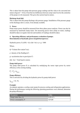 112
This is taken from the pump inlet pressure gauge readings and the value to be converted into
meters (1kg/cm2
= 10 m). If not the level difference between sump water level to the centreline
of the pump is to be measured. This gives the suction head in meters.
Discharge head (hd)
This is taken from the pump discharge side pressure gauge. Installation of the pressure gauge
in the discharge side is a must, if not already available.
3. Power
Pump motor power should be measured from three phase power analyser. Power can also be
measured by hand-held clamp meter. On measuring power from clamp on meter, readings
should be taken on regular intervals and numbers of readings should be taken.
4. Operating efficiency and performance evaluation of pumps:
Determination of hydraulic power (Liquid horsepower):
Hydraulic power, Ph (kW) = Q x (hd - hs) x ρ x g / 1000
Where,
Q= Volume flow rate(m3
/sec)
ρ =density of the fluid(kg/m3
)
g= acceleration due to gravity(m/s2
)
(hd - hs) = Total head in metres
Pump shaft power
The pump shaft power Ps is calculated by multiplying the motor input power by motor
efficiency at the existing loading.
P
s
= P
m
x η
Motor
Pump efficiency
This is arrived at by dividing the hydraulic power by pump shaft power
η
Pump
= Ph / PS
Example:
An industry operates a cooling water pump for process cooling and refrigeration applications.
During the performance testing the following operating parameters were obtained, determine
the pump efficiency?
Parameter Value
Pump water flow, Q 0.40 m3
/s
Power consumption, P 325 kW
 