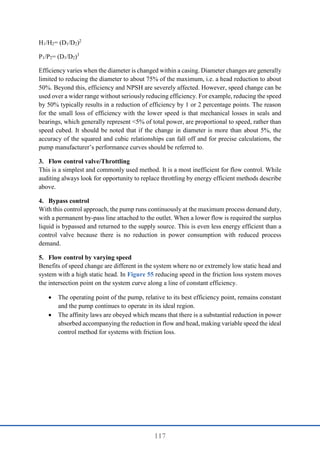 117
H1/H2= (D1/D2)2
P1/P2= (D1/D2)3
Efficiency varies when the diameter is changed within a casing. Diameter changes are generally
limited to reducing the diameter to about 75% of the maximum, i.e. a head reduction to about
50%. Beyond this, efficiency and NPSH are severely affected. However, speed change can be
used over a wider range without seriously reducing efficiency. For example, reducing the speed
by 50% typically results in a reduction of efficiency by 1 or 2 percentage points. The reason
for the small loss of efficiency with the lower speed is that mechanical losses in seals and
bearings, which generally represent <5% of total power, are proportional to speed, rather than
speed cubed. It should be noted that if the change in diameter is more than about 5%, the
accuracy of the squared and cubic relationships can fall off and for precise calculations, the
pump manufacturer’s performance curves should be referred to.
3. Flow control valve/Throttling
This is a simplest and commonly used method. It is a most inefficient for flow control. While
auditing always look for opportunity to replace throttling by energy efficient methods describe
above.
4. Bypass control
With this control approach, the pump runs continuously at the maximum process demand duty,
with a permanent by-pass line attached to the outlet. When a lower flow is required the surplus
liquid is bypassed and returned to the supply source. This is even less energy efficient than a
control valve because there is no reduction in power consumption with reduced process
demand.
5. Flow control by varying speed
Benefits of speed change are different in the system where no or extremely low static head and
system with a high static head. In Figure 55 reducing speed in the friction loss system moves
the intersection point on the system curve along a line of constant efficiency.
 The operating point of the pump, relative to its best efficiency point, remains constant
and the pump continues to operate in its ideal region.
 The affinity laws are obeyed which means that there is a substantial reduction in power
absorbed accompanying the reduction in flow and head, making variable speed the ideal
control method for systems with friction loss.
 