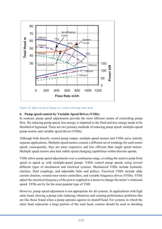119
Figure 56: Effect of speed change in a system with high static head
6. Pump speed control by Variable Speed Drives (VSDs)
In contrast, pump speed adjustments provide the most efficient means of controlling pump
flow. By reducing pump speed, less energy is imparted to the fluid and less energy needs to be
throttled or bypassed. There are two primary methods of reducing pump speed: multiple-speed
pump motors and variable speed drives (VSDs).
Although both directly control pump output, multiple-speed motors and VSDs serve entirely
separate applications. Multiple-speed motors contain a different set of windings for each motor
speed; consequently, they are more expensive and less efficient than single speed motors.
Multiple speed motors also lack subtle speed changing capabilities within discrete speeds.
VSDs allow pump speed adjustments over a continuous range, avoiding the need to jump from
speed to speed as with multiple-speed pumps. VSDs control pump speeds using several
different types of mechanical and electrical systems. Mechanical VSDs include hydraulic
clutches, fluid couplings, and adjustable belts and pulleys. Electrical VSDs include eddy
current clutches, wound-rotor motor controllers, and variable frequency drives (VFDs). VFDs
adjust the electrical frequency of the power supplied to a motor to change the motor’s rotational
speed. VFDs are by far the most popular type of VSD.
However, pump speed adjustment is not appropriate for all systems. In applications with high
static head, slowing a pump risks inducing vibrations and creating performance problems that
are like those found when a pump operates against its shutoff head. For systems in which the
static head represents a large portion of the total head, caution should be used in deciding
 