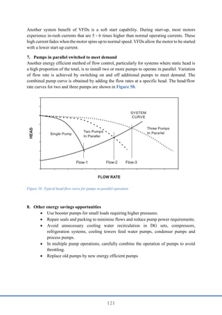 121
Another system benefit of VFDs is a soft start capability. During start-up, most motors
experience in-rush currents that are 5 - 6 times higher than normal operating currents. These
high current fades when the motor spins up to normal speed. VFDs allow the motor to be started
with a lower start up current.
7. Pumps in parallel switched to meet demand
Another energy efficient method of flow control, particularly for systems where static head is
a high proportion of the total, is to install two or more pumps to operate in parallel. Variation
of flow rate is achieved by switching on and off additional pumps to meet demand. The
combined pump curve is obtained by adding the flow rates at a specific head. The head/flow
rate curves for two and three pumps are shown in Figure 58.
Figure 58: Typical head-flow curve for pumps in parallel operation
8. Other energy savings opportunities
 Use booster pumps for small loads requiring higher pressures.
 Repair seals and packing to minimise flows and reduce pump power requirements.
 Avoid unnecessary cooling water recirculation in DG sets, compressors,
refrigeration systems, cooling towers feed water pumps, condenser pumps and
process pumps.
 In multiple pump operations, carefully combine the operation of pumps to avoid
throttling.
 Replace old pumps by new energy efficient pumps
 