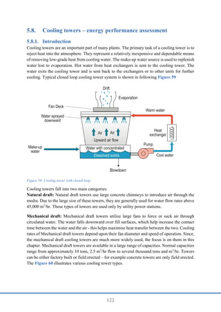 122
5.8. Cooling towers – energy performance assessment
Introduction
Cooling towers are an important part of many plants. The primary task of a cooling tower is to
reject heat into the atmosphere. They represent a relatively inexpensive and dependable means
of removing low-grade heat from cooling water. The make-up water source is used to replenish
water lost to evaporation. Hot water from heat exchangers is sent to the cooling tower. The
water exits the cooling tower and is sent back to the exchangers or to other units for further
cooling. Typical closed loop cooling tower system is shown in following Figure 59
Figure 59: Cooling tower with closed loop
Cooling towers fall into two main categories:
Natural draft: Natural draft towers use large concrete chimneys to introduce air through the
media. Due to the large size of these towers, they are generally used for water flow rates above
45,000 m3
/hr. These types of towers are used only by utility power stations.
Mechanical draft: Mechanical draft towers utilize large fans to force or suck air through
circulated water. The water falls downward over fill surfaces, which help increase the contact
time between the water and the air - this helps maximise heat transfer between the two. Cooling
rates of Mechanical draft towers depend upon their fan diameter and speed of operation. Since,
the mechanical draft cooling towers are much more widely used, the focus is on them in this
chapter. Mechanical draft towers are available in a large range of capacities. Normal capacities
range from approximately 10 tons, 2.5 m3
/hr flow to several thousand tons and m3
/hr. Towers
can be either factory built or field erected – for example concrete towers are only field erected.
The Figure 60 illustrates various cooling tower types.
 