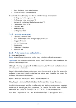124
 Rated fan, pump, motor, specifications
 Design parameters of cooling tower
In addition to above, following data shall be collected through measurements:
 Cooling water inlet temperature °C
 Cooling water outlet temperature °C
 Ambient air wet bulb and dry bulb temperature °C
 Cooling water flow (m3/
hr)
 Fan power (kW)
 Air flow (m3
/hr)
 Cooling water TDS
Instruments required
 Ultrasonic water flow meter
 Hand -held clamp meter or three-phase power analyser
 Sling psychrometer
 pen-type thermometer
 Anemometer
 TDS-conductivity meter
 Measuring tape
Performance terms and definitions
1. Range and Approach
Range is the difference between the cooling tower water inlet and outlet temperature.
Approach is the difference between the cooling tower outlet cold water temperature and
ambient wet bulb temperature.
Although, both range and approach should be monitored, the `Approach’ is a better indicator
of cooling tower performance.
Range is determined not by the cooling tower, but by the process it is serving. The range at the
exchanger is determined entirely by the heat load and the water circulation rate through the
exchanger and on to the cooling water.
Range = Heat Load in kcals/hour / Water Circulation Rate in l/hr
Thus, Range is a function of the heat load and the flow circulated through the system.
Cooling towers are usually specified to cool a certain flow rate from one temperature to another
temperature at a certain wet bulb temperature. For example, the cooling tower might be
specified to cool 4540 m3
/hr from 48.9°C to 32.2°C at 26.7°C wet bulb temperature.
Cold Water Temperature 32.2°C – Wet Bulb Temperature (26.7°C) = Approach (5.5°C)
 