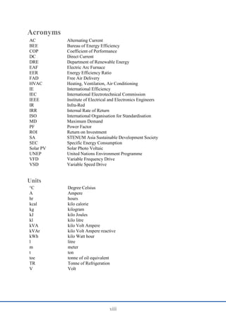 xiii
Acronyms
AC Alternating Current
BEE Bureau of Energy Efficiency
COP Coefficient of Performance
DC Direct Current
DRE Department of Renewable Energy
EAF Electric Arc Furnace
EER Energy Efficiency Ratio
FAD Free Air Delivery
HVAC Heating, Ventilation, Air Conditioning
IE International Efficiency
IEC International Electrotechnical Commission
IEEE Institute of Electrical and Electronics Engineers
IR Infra-Red
IRR Internal Rate of Return
ISO International Organisation for Standardisation
MD Maximum Demand
PF Power Factor
ROI Return on Investment
SA STENUM Asia Sustainable Development Society
SEC Specific Energy Consumption
Solar PV Solar Photo Voltaic
UNEP United Nations Environment Programme
VFD Variable Frequency Drive
VSD Variable Speed Drive
Units
°C Degree Celsius
A Ampere
hr hours
kcal kilo calorie
kg kilogram
kJ kilo Joules
kl kilo litre
kVA kilo Volt Ampere
kVAr kilo Volt Ampere reactive
kWh kilo Watt hour
l litre
m meter
t ton
toe tonne of oil equivalent
TR Tonne of Refrigeration
V Volt
 
