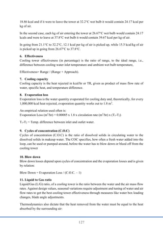 127
18.86 kcal and if it were to leave the tower at 32.2°C wet bulb it would contain 24.17 kcal per
kg of air.
In the second case, each kg of air entering the tower at 26.67°C wet bulb would contain 24.17
kcals and were to leave at 37.8°C wet bulb it would contain 39.67 kcal per kg of air.
In going from 21.1°C to 32.2°C, 12.1 kcal per kg of air is picked up, while 15.5 kcal/kg of air
is picked up in going from 26.67°C to 37.8°C.
6. Effectiveness
Cooling tower effectiveness (in percentage) is the ratio of range, to the ideal range, i.e.,
difference between cooling water inlet temperature and ambient wet bulb temperature,
Effectiveness= Range / (Range + Approach).
7. Cooling capacity
Cooling capacity is the heat rejected in kcal/hr or TR, given as product of mass flow rate of
water, specific heat, and temperature difference.
8. Evaporation loss
Evaporation loss is the water quantity evaporated for cooling duty and, theoretically, for every
1,000,000 kcal heat rejected, evaporation quantity works out to 1.8 m3
.
An empirical relation used often is:
Evaporation Loss (m3
/hr) = 0.00085 x 1.8 x circulation rate (m3
/hr) x (T1-T2)
T1-T2 = Temp. difference between inlet and outlet water.
9. Cycles of concentration (C.O.C)
Cycles of concentration (C.O.C) is the ratio of dissolved solids in circulating water to the
dissolved solids in makeup water. The COC specifies, how often a fresh water added into the
loop, can be used or pumped around, before the water has to blow down or bleed off from the
cooling tower
10. Blow down
Blow down losses depend upon cycles of concentration and the evaporation losses and is given
by relation:
Blow Down = Evaporation Loss / (C.O.C. – 1)
11. Liquid to Gas ratio
Liquid/Gas (L/G) ratio, of a cooling tower is the ratio between the water and the air mass flow
rates. Against design values, seasonal variations require adjustment and tuning of water and air
flow rates to get the best cooling tower effectiveness through measures like water box loading
changes, blade angle adjustments.
Thermodynamics also dictate that the heat removed from the water must be equal to the heat
absorbed by the surrounding air:
 