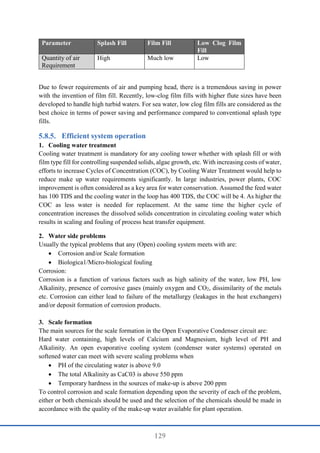 129
Parameter Splash Fill Film Fill Low Clog Film
Fill
Quantity of air
Requirement
High Much low Low
Due to fewer requirements of air and pumping head, there is a tremendous saving in power
with the invention of film fill. Recently, low-clog film fills with higher flute sizes have been
developed to handle high turbid waters. For sea water, low clog film fills are considered as the
best choice in terms of power saving and performance compared to conventional splash type
fills.
Efficient system operation
1. Cooling water treatment
Cooling water treatment is mandatory for any cooling tower whether with splash fill or with
film type fill for controlling suspended solids, algae growth, etc. With increasing costs of water,
efforts to increase Cycles of Concentration (COC), by Cooling Water Treatment would help to
reduce make up water requirements significantly. In large industries, power plants, COC
improvement is often considered as a key area for water conservation. Assumed the feed water
has 100 TDS and the cooling water in the loop has 400 TDS, the COC will be 4. As higher the
COC as less water is needed for replacement. At the same time the higher cycle of
concentration increases the dissolved solids concentration in circulating cooling water which
results in scaling and fouling of process heat transfer equipment.
2. Water side problems
Usually the typical problems that any (Open) cooling system meets with are:
 Corrosion and/or Scale formation
 Biologica1/Micro-biological fouling
Corrosion:
Corrosion is a function of various factors such as high salinity of the water, low PH, low
Alkalinity, presence of corrosive gases (mainly oxygen and CO2, dissimilarity of the metals
etc. Corrosion can either lead to failure of the metallurgy (leakages in the heat exchangers)
and/or deposit formation of corrosion products.
3. Scale formation
The main sources for the scale formation in the Open Evaporative Condenser circuit are:
Hard water containing, high levels of Calcium and Magnesium, high level of PH and
Alkalinity. An open evaporative cooling system (condenser water systems) operated on
softened water can meet with severe scaling problems when
 PH of the circulating water is above 9.0
 The total Alkalinity as CaC03 is above 550 ppm
 Temporary hardness in the sources of make-up is above 200 ppm
To control corrosion and scale formation depending upon the severity of each of the problem,
either or both chemicals should be used and the selection of the chemicals should be made in
accordance with the quality of the make-up water available for plant operation.
 