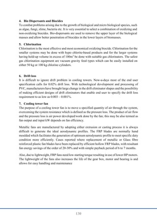 130
4. Bio Dispersants and Biocides
To combat problems arising due to the growth of biological and micro biological species, such
as algae, fungi, slime, bacteria etc. It is very essential to select a combination of oxidizing and
non-oxidizing biocides. Bio-dispersants are used to remove the upper layer of the biological
masses and allow better penetration of biocides in the lower layers of biomasses.
5. Chlorination
Chlorination is the most effective and most economical oxidizing biocide. Chlorination for the
smaller systems may be done with hypo chlorite-based products and for the larger systems
having hold-up volume in excess of 100m3
be done with suitable gas chlorinators. The safest
gas chlorination equipment are vacuum gravity feed types which can be easily installed on
either 50 kg or 100 kg chlorine cylinders.
6. Drift loss
It is difficult to ignore drift problem in cooling towers. Now-a-days most of the end user
specification calls for 0.02% drift loss. With technological development and processing of
PVC, manufacturers have brought large change in the drift eliminator shapes and the possibility
of making efficient designs of drift eliminators that enable end user to specify the drift loss
requirement to as low as 0.003 – 0.001%.
7. Cooling tower fan
The purpose of a cooling tower fan is to move a specified quantity of air through the system,
overcoming the system resistance which is defined as the pressure loss. The product of air flow
and the pressure loss is air power developed/work done by the fan; this may be also termed as
fan output and input kW depends on fan efficiency.
Metallic fans are manufactured by adopting either extrusion or casting process it is always
difficult to generate the ideal aerodynamic profiles. The FRP blades are normally hand
moulded which facilitates the generation of optimum aerodynamic profile to meet specific duty
condition more efficiently. Cases reported where replacement of metallic or Glass fibre
reinforced plastic fan blades have been replaced by efficient hollow FRP blades, with resultant
fan energy savings of the order of 20-30% and with simple payback period of 6 to 7 months.
Also, due to lightweight, FRP fans need low starting torque resulting in use of lower HP motors.
The lightweight of the fans also increases the life of the gear box, motor and bearing is and
allows for easy handling and maintenance
 